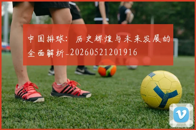 中国排球：历史辉煌与未来发展的全面解析_20260521201916