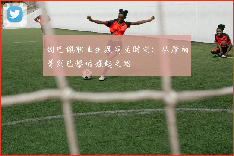 姆巴佩职业生涯高光时刻:从摩纳哥到巴黎的崛起之路