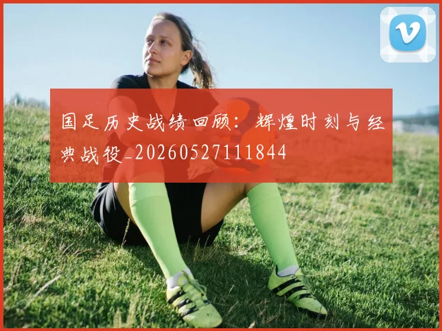 国足历史战绩回顾:辉煌时刻与经典战役_20260527111844