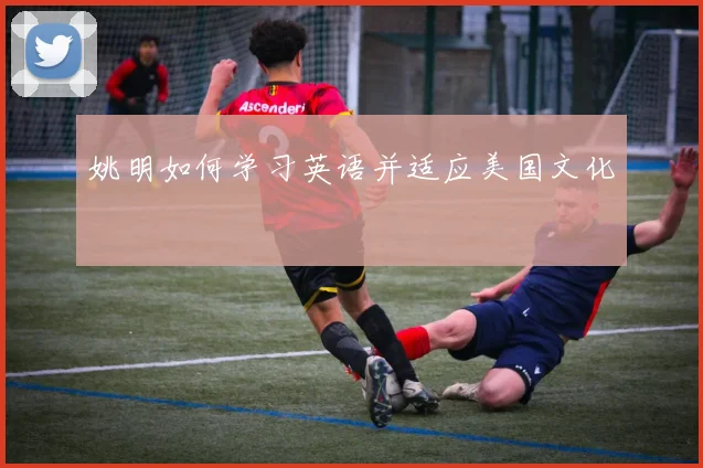 姚明如何学习英语并适应美国文化