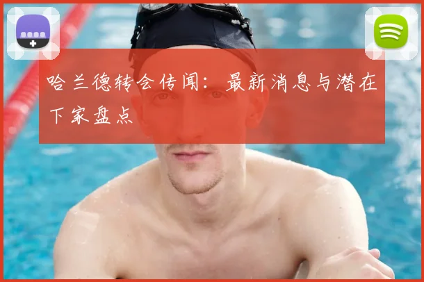 哈兰德转会传闻：最新消息与潜在下家盘点
