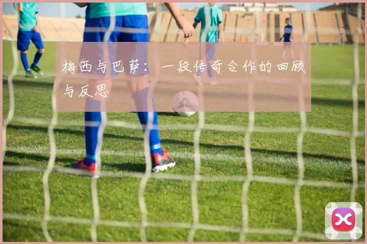 梅西与巴萨:一段传奇合作的回顾与反思