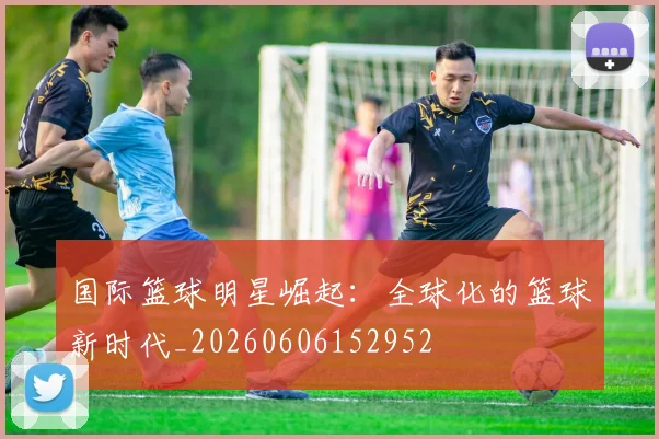 国际篮球明星崛起：全球化的篮球新时代_20260606152952