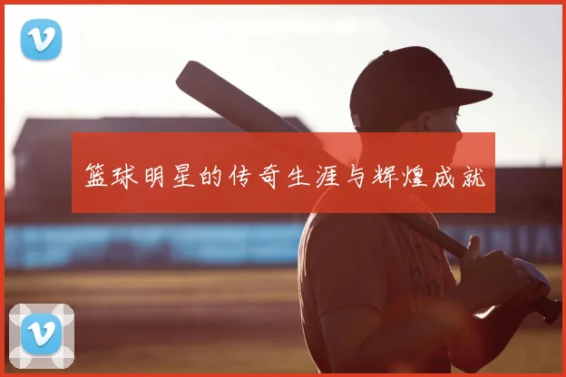 篮球明星的传奇生涯与辉煌成就
