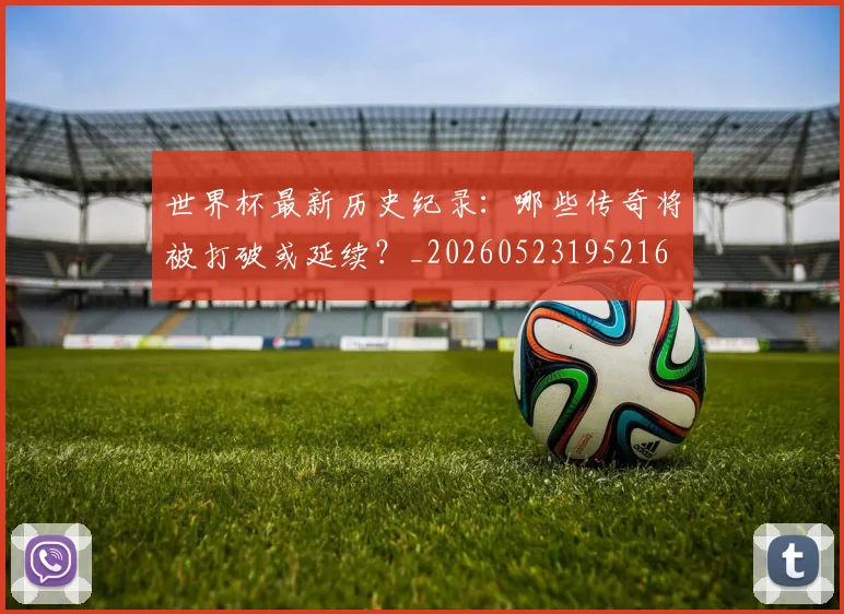 世界杯最新历史纪录:哪些传奇将被打破或延续?_20260523195216