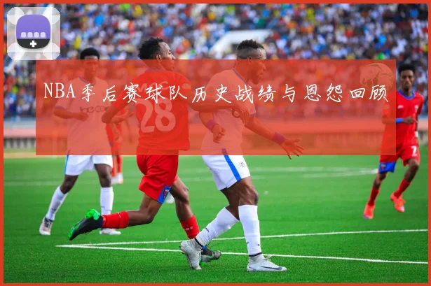 NBA季后赛球队历史战绩与恩怨回顾