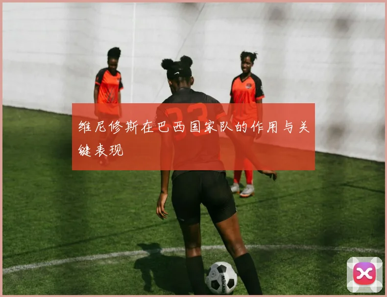 维尼修斯在巴西国家队的作用与关键表现