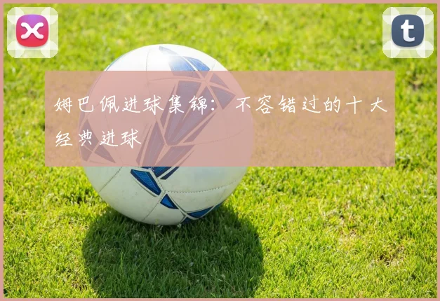 姆巴佩进球集锦:不容错过的十大经典进球