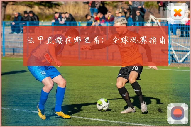 法甲直播在哪里看:全球观赛指南