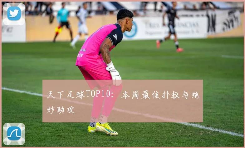 天下足球TOP10:本周最佳扑救与绝妙助攻